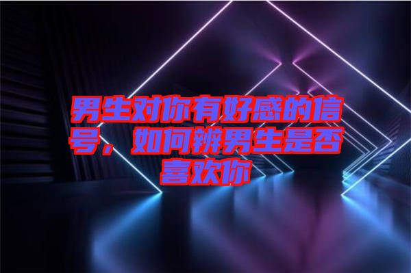 男生對你有好感的信號，如何辨男生是否喜歡你