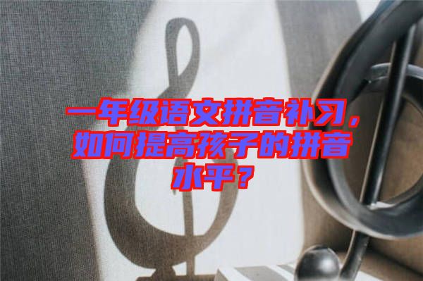 一年級語文拼音補習(xí)，如何提高孩子的拼音水平？