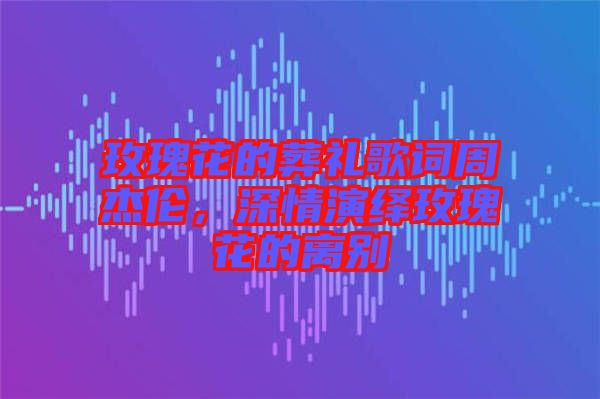 玫瑰花的葬禮歌詞周杰倫，深情演繹玫瑰花的離別