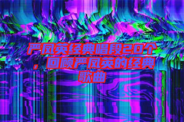 嚴(yán)鳳英經(jīng)典唱段20個，回顧嚴(yán)鳳英的經(jīng)典歌曲