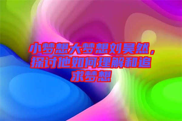 小夢想大夢想劉昊然，探討他如何理解和追求夢想