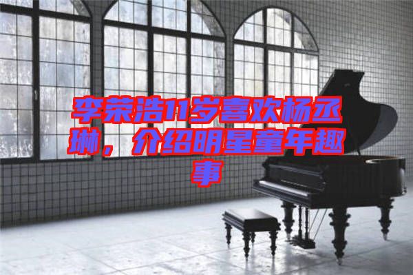 李榮浩11歲喜歡楊丞琳，介紹明星童年趣事