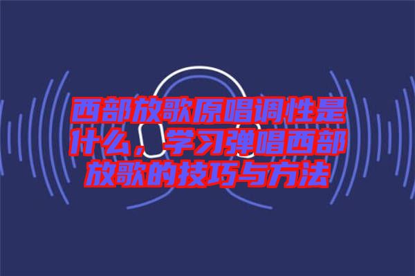 西部放歌原唱調(diào)性是什么，學(xué)習(xí)彈唱西部放歌的技巧與方法