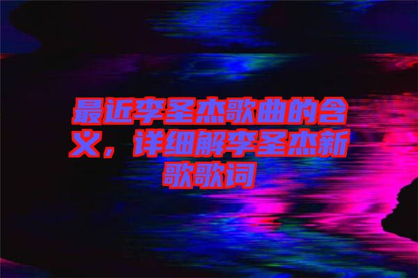 最近李圣杰歌曲的含義，詳細(xì)解李圣杰新歌歌詞