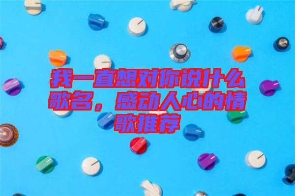 我一直想對你說什么歌名，感動(dòng)人心的情歌推薦