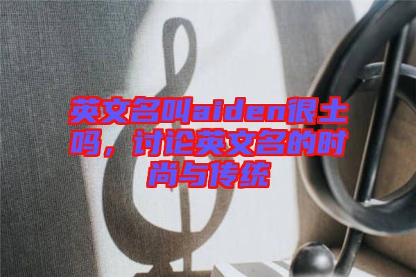 英文名叫aiden很土嗎，討論英文名的時尚與傳統(tǒng)