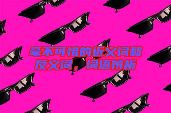 毫不可惜的近義詞和反義詞，詞語辨析