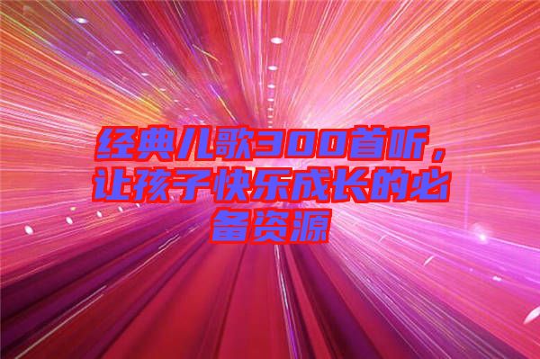 經(jīng)典兒歌300首聽，讓孩子快樂成長(zhǎng)的必備資源