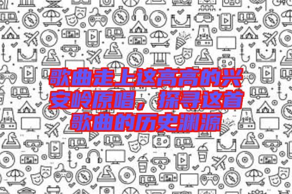 歌曲走上這高高的興安嶺原唱，探尋這首歌曲的歷史淵源