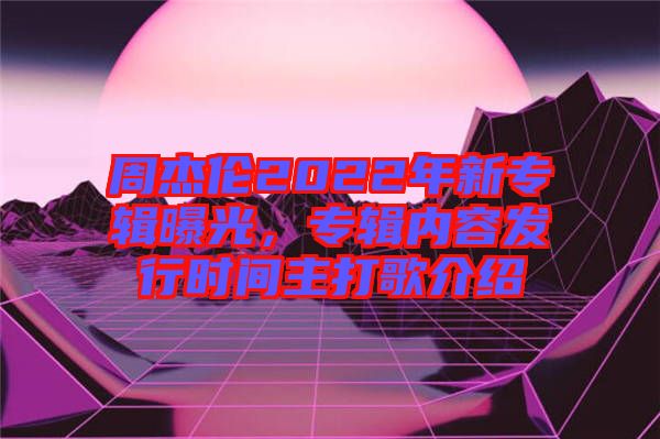 周杰倫2022年新專輯曝光，專輯內(nèi)容發(fā)行時間主打歌介紹