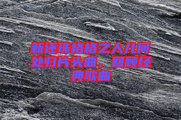 新還珠格格之人兒何處歸片頭曲，回顧經(jīng)典歌曲