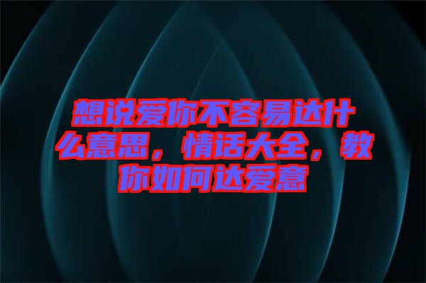 想說愛你不容易達什么意思，情話大全，教你如何達愛意