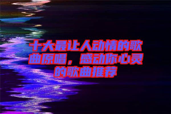 十大最讓人動情的歌曲原唱，感動你心靈的歌曲推薦