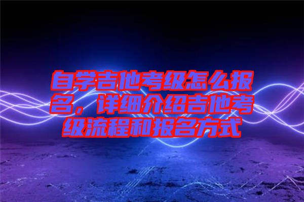自學吉他考級怎么報名，詳細介紹吉他考級流程和報名方式