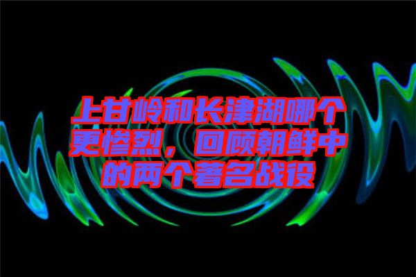 上甘嶺和長津湖哪個更慘烈，回顧朝鮮中的兩個著名戰(zhàn)役