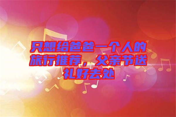 只想給爸爸一個(gè)人的旅行推薦，父親節(jié)送禮好去處