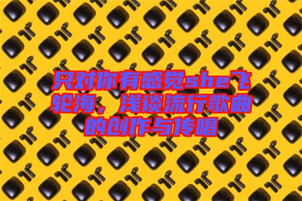 只對(duì)你有感覺she飛輪海，淺談流行歌曲的創(chuàng)作與傳唱