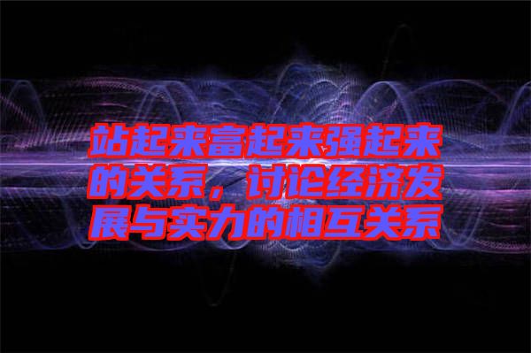 站起來富起來強起來的關系，討論經(jīng)濟發(fā)展與實力的相互關系