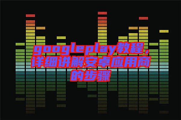 googleplay教程，詳細(xì)講解安卓應(yīng)用商的步驟