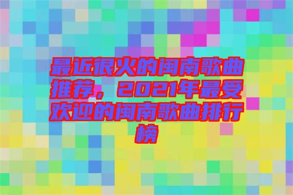 最近很火的閩南歌曲推薦，2021年最受歡迎的閩南歌曲排行榜