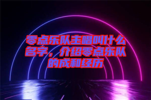 零點(diǎn)樂隊(duì)主唱叫什么名字，介紹零點(diǎn)樂隊(duì)的成和經(jīng)歷