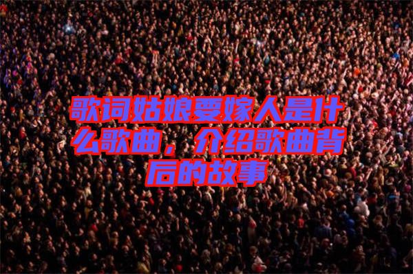 歌詞姑娘要嫁人是什么歌曲，介紹歌曲背后的故事