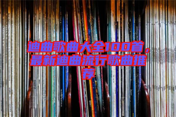 迪曲歌曲大全100首，最新迪曲流行歌曲推薦