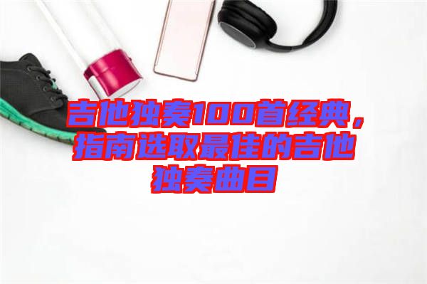 吉他獨(dú)奏100首經(jīng)典，指南選取最佳的吉他獨(dú)奏曲目