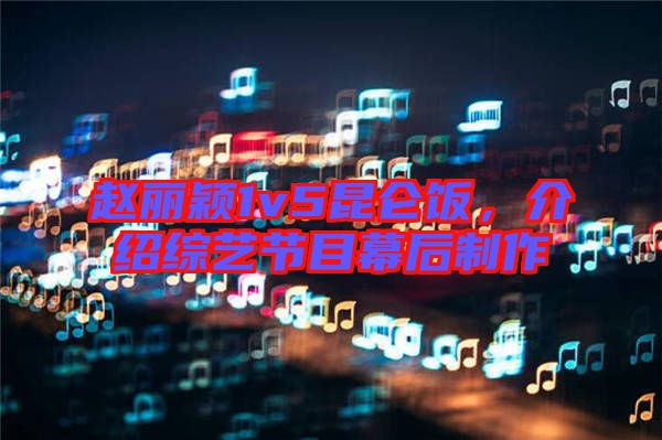 趙麗穎1v5昆侖飯，介紹綜藝節(jié)目幕后制作