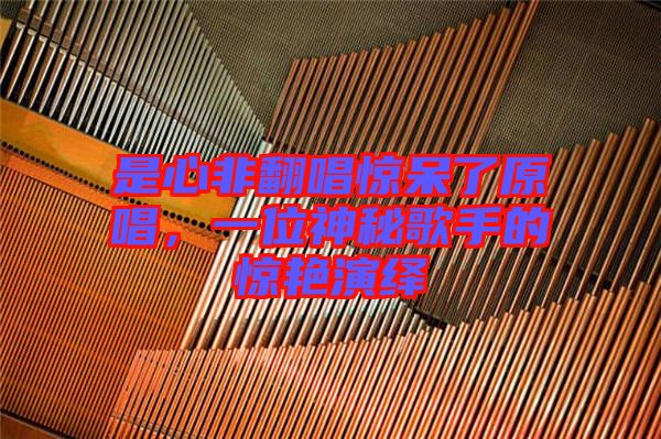是心非翻唱驚呆了原唱，一位神秘歌手的驚艷演繹