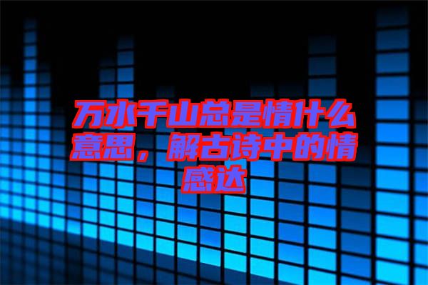 萬水千山總是情什么意思，解古詩(shī)中的情感達(dá)