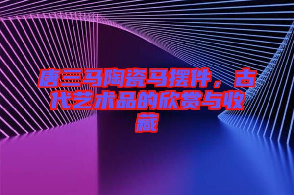 唐三馬陶瓷馬擺件，古代藝術(shù)品的欣賞與收藏