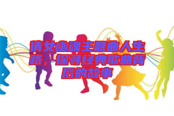 倩女幽魂主題曲人生路，探尋經(jīng)典歌曲背后的故事