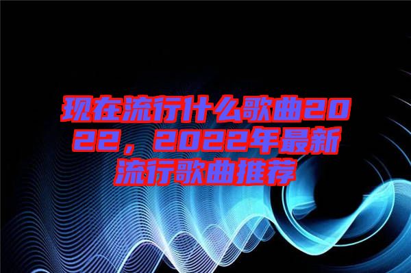 現(xiàn)在流行什么歌曲2022，2022年最新流行歌曲推薦