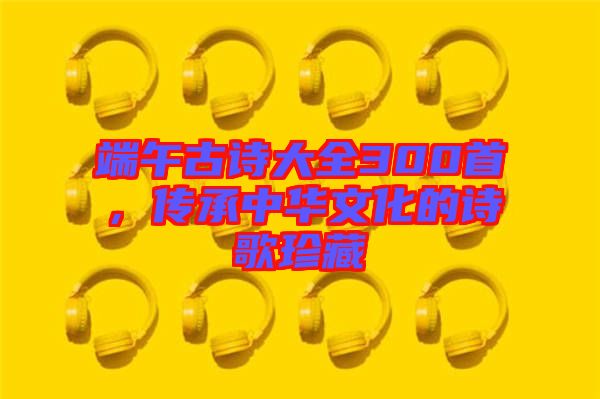 端午古詩(shī)大全300首，傳承中華文化的詩(shī)歌珍藏