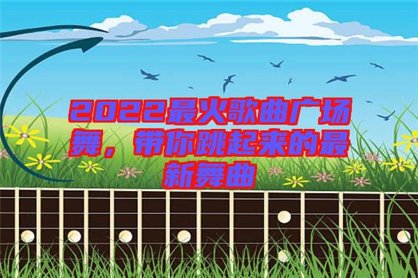 2022最火歌曲廣場(chǎng)舞，帶你跳起來(lái)的最新舞曲