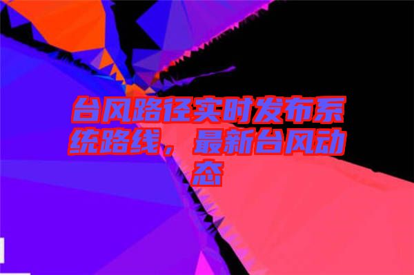 臺風路徑實時發(fā)布系統路線，最新臺風動態(tài)
