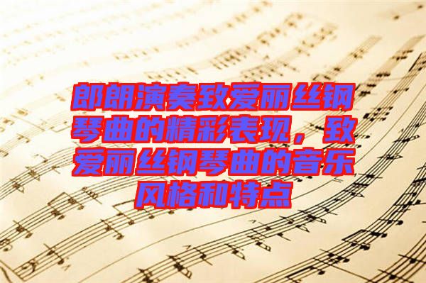 郎朗演奏致愛(ài)麗絲鋼琴曲的精彩表現(xiàn)，致愛(ài)麗絲鋼琴曲的音樂(lè)風(fēng)格和特點(diǎn)