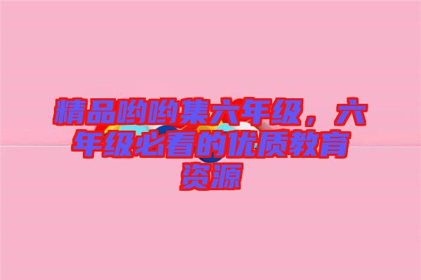 精品喲喲集六年級(jí)，六年級(jí)必看的優(yōu)質(zhì)教育資源