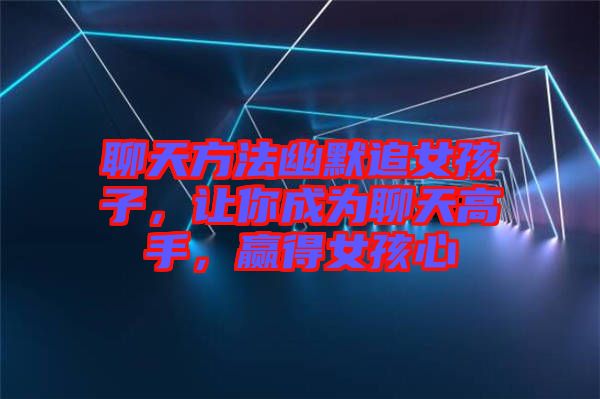 聊天方法幽默追女孩子，讓你成為聊天高手，贏得女孩心