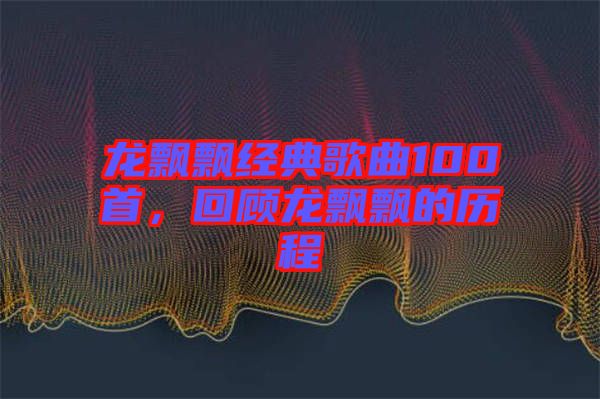 龍飄飄經典歌曲100首，回顧龍飄飄的歷程