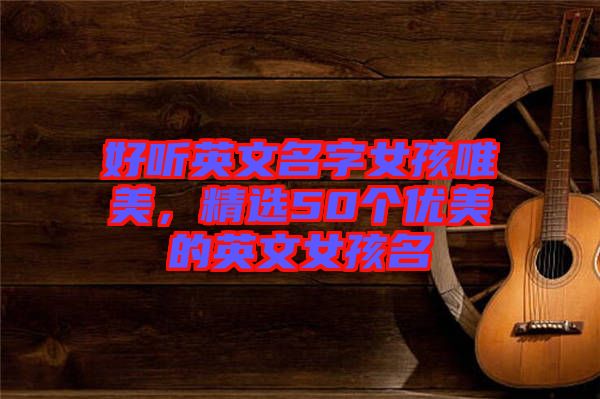 好聽(tīng)英文名字女孩唯美，精選50個(gè)優(yōu)美的英文女孩名