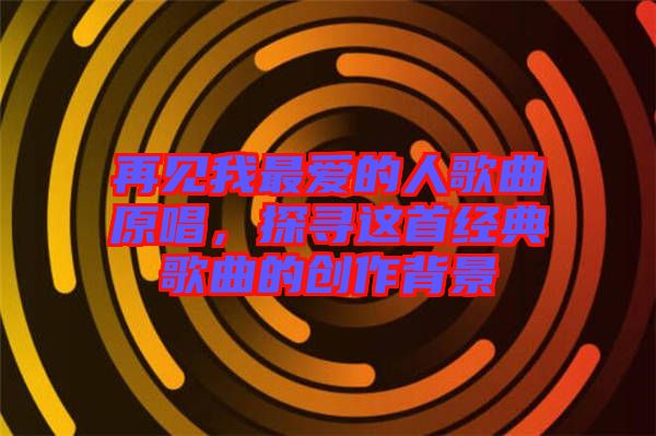 再見我最愛的人歌曲原唱，探尋這首經(jīng)典歌曲的創(chuàng)作背景