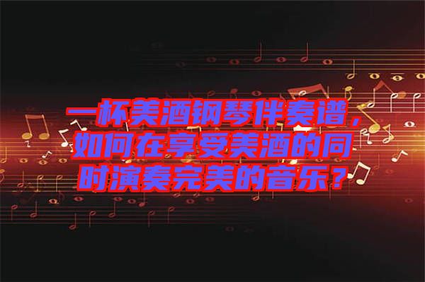 一杯美酒鋼琴伴奏譜，如何在享受美酒的同時演奏完美的音樂？