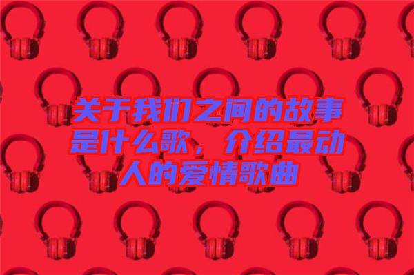 關于我們之間的故事是什么歌，介紹最動人的愛情歌曲