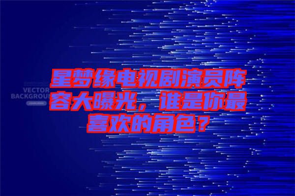 星夢緣電視劇演員陣容大曝光，誰是你最喜歡的角色？