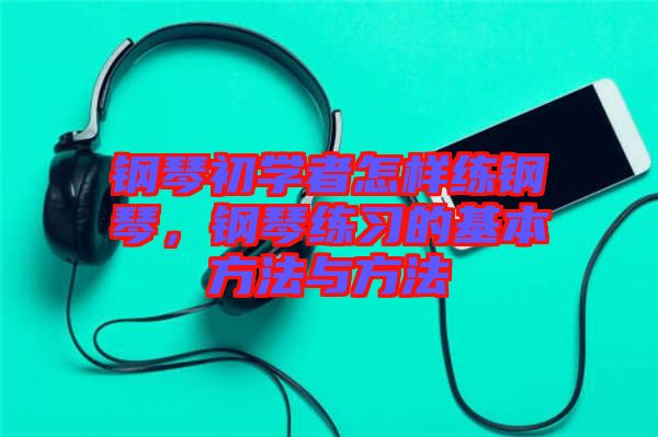 鋼琴初學(xué)者怎樣練鋼琴，鋼琴練習(xí)的基本方法與方法