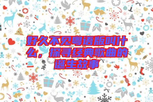 好久不見(jiàn)粵語(yǔ)版叫什么，探尋經(jīng)典歌曲的誕生故事