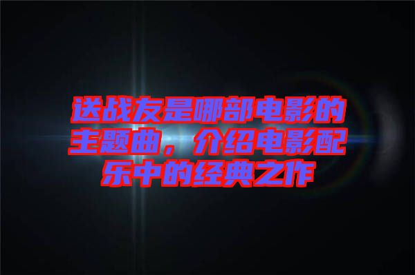 送戰(zhàn)友是哪部電影的主題曲，介紹電影配樂中的經(jīng)典之作