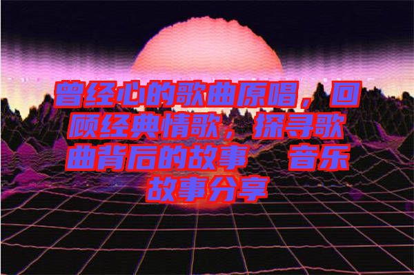 曾經(jīng)心的歌曲原唱，回顧經(jīng)典情歌，探尋歌曲背后的故事  音樂故事分享